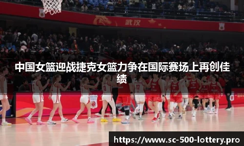 中国女篮迎战捷克女篮力争在国际赛场上再创佳绩